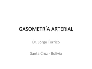 GASOMETRÍA ARTERIAL
Dr. Jorge Torrico
Santa Cruz - Bolivia
 