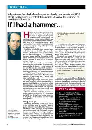 H
UMANS ARE TOOL USERS AND THAT INCLUDES
software developers. Flicking through
the pages of Application Development
Advisor reveals the limitless range of soft-
ware tools on which you can spend your budget. And
if you believe many of the productivity promises –
based largely on the prevention of thinking, it seems
– the combined effect of half a dozen of these tools
should have your project completed single-handedly
before its start date.
In addition to the flashier, more expensive power
tools of the trade, we shouldn’t forget the smaller
utilities – the hammers and screwdrivers of the
software development world. C++ comes with a
number of language and library features that simplify
certain common or overlooked development tasks,
allowing attention to detail without the need for
intensive coding.
So, what’s the standard C++ equivalent of the
hammer or the screwdriver? For my money, there’s
no doubt what the hammer is – it’s containers. If
one part of the standard library has been embraced
above all others, it’s the container class templates –
most commonly vector, with map following a close
second. When many C++ programmers think of the
STL, this is what comes to mind. And as the saying
goes, when the only tool you have is a hammer, every-
thing else looks like a nail.
Contrary to popular myth, however, the point of
the STL is that it’s not really a container library: it’s
a specification of a library of algorithms and the
things algorithms work on. And what do algorithms
work on? Iterators, not containers. The only reason
that containers exist is to give certain iterators some-
thing to chew on.
Does this distinction matter? Is the reversal of
perspective anything more than an academic exer-
cise? Well, from the nail’s point of view, perspective
is everything... especially if the nail concerned is
actually a screw.
Group the loop
The common experience of iterators is that they are
nested within the scope of container class tem-
plates, so it’s often assumed that they’re secondary
abstractions – that is, that they’re less important and
merely following in the wake of containers. Although
the syntax for using iterators is simple enough – a
subset of pointer notation – the syntax for declar-
ing them almost seems to discourage their use.
Consider a list of strings, words, and a function, action,
that is applied to each string in the list:
for(std::list<std::string>::iterator at = words.begin();
at != words.end();
++at)
{
action(*at);
}
Not even the most ardent supporter of generic pro-
gramming will, hand on heart, describe the full
type declaration as either convenient or elegant. A
using directive or using declaration isn’t the solu-
tion. At best, it reduces type names by the amount
of std::. At worst, it negates the benefit of having name-
spaces in the first place.
But a simple tool exists in the language for sim-
plifying this syntax: typedef. Although not fully
redundant, typedef is used less in C++ than in C. It’s
often regarded as the poor cousin of the class because
it only creates type aliases rather than proper types
with their own distinct behaviour. And this is pre-
cisely why it’s useful as a local abbreviation facility:
typedef std::list<std::string>::iterator input;
for(input at = words.begin(); at != words.end(); ++at)
{
action(*at);
}
typedefs are a zero-overhead feature. That is, they
cost nothing in the generated code, their strength lying
in making code clearer and more expressive. Although
typedefs are commonly used at global or class scopes,
they can appear in any scope you want. The more
60 APPLICATION DEVELOPMENT ADVISOR q www.appdevadvisor.com
Kevlin Henney is an
independent software
development consultant
and trainer.He can be
reached at
www.curbralan.com
EFFECTIVE C++
q The C++ standard library offers a
number of fine-grained, tactical tools for
programming.
q Developers often look to the STL for
containers, but these are almost an
incidental feature of generic
programming.
q Generic programming is built on
algorithmic abstraction, which means
that the algorithm functions and
iterators precede containers in
importance.
q Common looping tasks can be greatly
simplified by taking such a view of
the STL.
FACTS AT A GLANCE
Why reinvent the wheel when the work has already been done in the STL?
Kevlin Henney dons his toolbelt for a whirlwind tour of the intricacies of
containers and iterators
If I had a hammer…
 