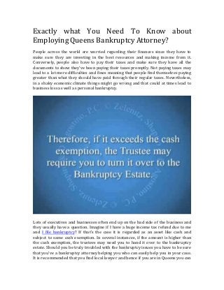 Exactly what You Need To Know about
Employing Queens Bankruptcy Attorney?
People across the world are worried regarding their finances since they have to
make sure they are investing in the best resources and making income from it.
Conversely, people also have to pay their taxes and make sure they have all the
documents to show they've been paying their taxes promptly. Not paying taxes may
lead to a lot more difficulties and fines meaning that people find themselves paying
greater than what they should have paid through their regular taxes. Nevertheless,
in a shaky economic climate things might go wrong and that could at times lead to
business loss as well as personal bankruptcy.
Lots of executives and businesses often end up on the bad side of the business and
they usually have a question. Imagine if I have a huge income tax refund due to me
and I file bankruptcy? If that's the case it is regarded as an asset like cash and
subject to same cash exemption. In several instances, if the amount is higher than
the cash exemption, the trustees may need you to hand it over to the bankruptcy
estate. Should you be truly troubled with the bankruptcy issues you have to be sure
that you've a bankruptcy attorney helping you who can easily help you in your case.
It is recommended that you find local lawyer and hence if you are in Queens you can
 