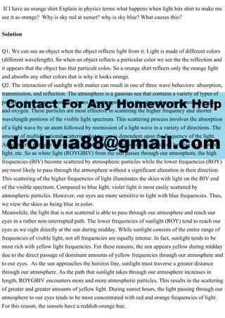 If I have an orange shirt Explain in physics terms what happens when light hits shirt to make me
see it as orange? Why is sky red at sunset? why is sky blue? What causes thio?
Solution
Q1. We can see an object when the object reflects light from it. Light is made of different colors
(different wavelength). So when an object reflects a particular color we see the the reflection and
it appears that the object has that particulr colos. So a orange shirt reflects only the orange light
and absorbs any other colors that is why it looks orange.
Q2. The interaction of sunlight with matter can result in one of three wave behaviors: absorption,
transmission, and reflection. The atmosphere is a gaseous sea that contains a variety of types of
particles; the two most common types of matter present in the atmosphere are gaseous nitrogen
and oxygen. These particles are most effective in scattering the higher frequency and shorter
wavelength portions of the visible light spectrum. This scattering process involves the absorption
of a light wave by an atom followed by reemission of a light wave in a variety of directions. The
amount of multidirectional scattering that occurs is dependent upon the frequency of the light.
Atmospheric nitrogen and oxygen scatter violet light most easily, followed by blue light, green
light, etc. So as white light (ROYGBIV) from the sun passes through our atmosphere, the high
frequencies (BIV) become scattered by atmospheric particles while the lower frequencies (ROY)
are most likely to pass through the atmosphere without a significant alteration in their direction.
This scattering of the higher frequencies of light illuminates the skies with light on the BIV end
of the visible spectrum. Compared to blue light, violet light is most easily scattered by
atmospheric particles. However, our eyes are more sensitive to light with blue frequencies. Thus,
we view the skies as being blue in color.
Meanwhile, the light that is not scattered is able to pass through our atmosphere and reach our
eyes in a rather non-interrupted path. The lower frequencies of sunlight (ROY) tend to reach our
eyes as we sight directly at the sun during midday. While sunlight consists of the entire range of
frequencies of visible light, not all frequencies are equally intense. In fact, sunlight tends to be
most rich with yellow light frequencies. For these reasons, the sun appears yellow during midday
due to the direct passage of dominant amounts of yellow frequencies through our atmosphere and
to our eyes. As the sun approaches the horizon line, sunlight must traverse a greater distance
through our atmosphere. As the path that sunlight takes through our atmosphere increases in
length, ROYGBIV encounters more and more atmospheric particles. This results in the scattering
of greater and greater amounts of yellow light. During sunset hours, the light passing through our
atmosphere to our eyes tends to be most concentrated with red and orange frequencies of light.
For this reason, the sunsets have a reddish-orange hue.
 
