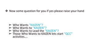 ❖ Now some question for you if yes please raise your hand
➢ Who Wants “KAIZEN”?
➢ Who Wants to “KAIZEN”?
➢ Who Wants to Lead the “KAIZEN”?
➢ Those Who Wants to KAIZEN lets start “QCC”
activities….
 