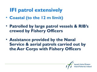 IFI patrol extensively
• Coastal (to the 12 m limit)
• Patrolled by large patrol vessels & RIB’s
  crewed by Fishery Officers

• Assistance provided by the Naval
  Service & aerial patrols carried out by
  the Aer Corps with Fishery Officers

 
 