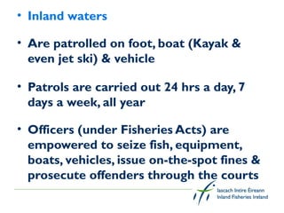 • Inland waters

• Are patrolled on foot, boat (Kayak &
  even jet ski) & vehicle

• Patrols are carried out 24 hrs a day, 7
  days a week, all year

• Officers (under Fisheries Acts) are
  empowered to seize fish, equipment,
  boats, vehicles, issue on-the-spot fines &
  prosecute offenders through the courts
 