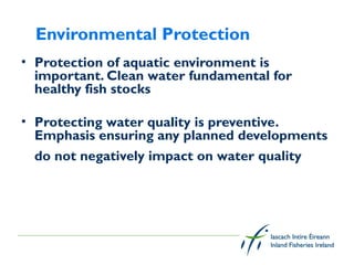 Environmental Protection
• Protection of aquatic environment is
  important. Clean water fundamental for
  healthy fish stocks

• Protecting water quality is preventive.
  Emphasis ensuring any planned developments
  do not negatively impact on water quality 


 
 