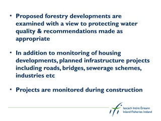 • Proposed forestry developments are
  examined with a view to protecting water
  quality & recommendations made as
  appropriate

• In addition to monitoring of housing
  developments, planned infrastructure projects
  including roads, bridges, sewerage schemes,
  industries etc

• Projects are monitored during construction
 