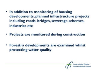 • In addition to monitoring of housing
  developments, planned infrastructure projects
  including roads, bridges, sewerage schemes,
  industries etc

• Projects are monitored during construction

• Forestry developments are examined whilst
  protecting water quality
 