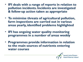 • IFI deals with a range of reports in relation to
  pollution incidents. Incidents are investigated
  & follow-up action taken as appropriate

• To minimise threats of agricultural pollution,
  farm inspections are carried out in various
  areas yearly, identified problems highlighted

• IFI has ongoing water quality monitoring
  programmes in a number of areas weekly

• Programmes provide information in relation
  to the main sources of nutrients entering
  water courses
 