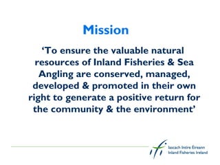 Mission
   ‘To ensure the valuable natural
  resources of Inland Fisheries & Sea
   Angling are conserved, managed,
 developed & promoted in their own
right to generate a positive return for
 the community & the environment’
 