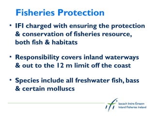 Fisheries Protection
• IFI charged with ensuring the protection
  & conservation of fisheries resource,
  both fish & habitats

• Responsibility covers inland waterways
  & out to the 12 m limit off the coast

• Species include all freshwater fish, bass
  & certain molluscs
 