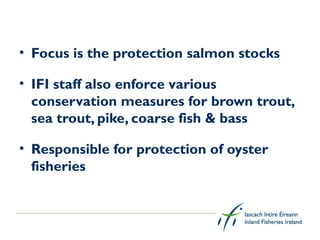 • Focus is the protection salmon stocks

• IFI staff also enforce various
  conservation measures for brown trout,
  sea trout, pike, coarse fish & bass

• Responsible for protection of oyster
  fisheries
 