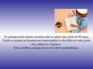 Το μήνυμα αυτό πρέπει να φύγει από τα χέρια σας μέσα σε 96 ώρες. Στείλετε μερικά αντίγραφα και παρατηρήστε τι θα έρθει σε εσάς μέσα στις επόμενες 4 ημέρες.  Είναι αλήθεια, ακόμα και αν δεν είστε προληπτικός.  