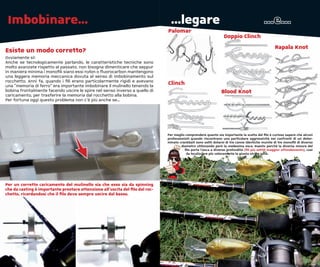 Imbobinare...                                                                  ...legare                                                  ...e...
                                                                              Palomar
                                                                                                                 Doppio Clinch
                                                                                                                                                  Rapala Knot
Esiste un modo corretto?
Ovviamente si!
Anche se tecnologicamente parlando, le caratteristiche tecniche sono
molto avanzate rispetto al passato, non bisogna dimenticare che seppur
in maniera minima i monoﬁli siano essi nylon o ﬂuorocarbon mantengono
una leggera memoria meccanica dovuta al senso di imbobinamento sul
rocchetto. Anni fa, quando i ﬁli erano particolarmente rigidi e avevano
una “memoria di ferro” era importante imbobinare il mulinello tenendo la
                                                                              Clinch
bobina frontalmente facendo uscire le spire nel senso inverso a quello di                                       Blood Knot
caricamento, per trasferire la memoria dal rocchetto alla bobina.
Per fortuna oggi questo problema non c’è più anche se...




                                                                              Per meglio comprendere quanto sia importante la scelta del ﬁlo è curioso sapere che alcuni
                                                                              professionisti quando riscontrano una particolare aggressività nei confronti di un deter-
                                                                              minato crankbait sono soliti dotarsi di tre canne identiche munite di tre monoﬁli di diverso
                                                                                      diametro utilizzando però la medesima esca. Questo perchè la diversa misura del
                                                                                        ﬁlo porta l’esca a diverse profondità (ﬁli più sottili maggior affondamento), così
                                                                                         da localizzare più velocemente la giusta strike zone.




Per un corretto caricamento del mulinello sia che esso sia da spinning
che da casting è importante prestare attenzione all’uscita del ﬁlo dal roc-
chetto, ricordandosi che il ﬁlo deve sempre uscire dal basso.
 