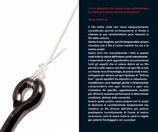 C’è un elemento che spesso viene sottovalutato
tra tutti gli accessori destinati alla pesca?

Senza dubbio si.

Il filo molte volte non viene adeguatamente
considerato perchè erroneamente si tende a
ritenere le sue caratteristiche poco rilevanti ai
ﬁni della cattura.
Niente di più sbagliato, perchè bisognerebbe sempre
ricordare che il ﬁlo è l’unico tramite tra noi e la
nostra preda!
Siamo certi che riconsiderando i fatti in questo
modo tutta la visione dell’insieme cambi notevolmente.
L’importante è però approfondire accuratamente
tutti gli aspetti che si celano dietro ad un ﬁlo
perchè è utile sapere che dietro ad ogni ﬁlo si cela
un mondo ricco di tecnologia, di precisi studi e test,
sviluppati per donare ad ogni tipologia di “ﬁshing
line” i giusti equilibri tra diametro e robustezza.
Consideriamo varie tipologie perchè è fondamentale
comprendere che ogni tecnica e ogni uso
richiedono ﬁli speciﬁci, appositamente studiati
per offrire le massime performance in determinate
condizioni, dettate dalla necessità.
Questa guida pratica nasce proprio con lo scopo
di illustrare le caratteristiche fondamentali che
rendono un ﬁlo diverso dall’altro per potersi
predisporre correttamente di fronte al nostro
avversario, certi di avere tutte le carte in regola
per poterlo fronteggiare con successo!
 