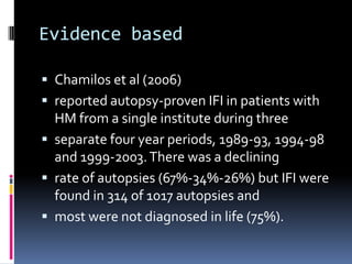 Evidence based

 Chamilos et al (2006)
 reported autopsy-proven IFI in patients with
  HM from a single institute during three
 separate four year periods, 1989-93, 1994-98
  and 1999-2003. There was a declining
 rate of autopsies (67%-34%-26%) but IFI were
  found in 314 of 1017 autopsies and
 most were not diagnosed in life (75%).
 