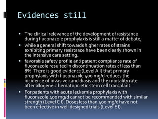 Evidences still
 The clinical relevance of the development of resistance
  during fluconazole prophylaxis is still a matter of debate,
 while a general shift towards higher rates of strains
  exhibiting primary resistance have been clearly shown in
  the intensive care setting.
 favorable safety profile and patient compliance rate of
  fluconazole resulted in discontinuation rates of less than
  8%. There is good evidence (Level A I) that primary
  prophylaxis with fluconazole 400 mg/d reduces the
  incidence of invasive candidiasis and the mortality rate
  after allogeneic hematopoietic stem cell transplant.
 For patients with acute leukemia prophylaxis with
  fluconazole 400 mg/d cannot be recommended with similar
  strength (Level C I). Doses less than 400 mg/d have not
  been effective in well designed trials (Level E I).
 