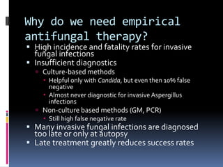 Why do we need empirical
antifungal therapy?
 High incidence and fatality rates for invasive
  fungal infections
 Insufficient diagnostics
   Culture-based methods
     Helpful only with Candida, but even then 10% false
      negative
     Almost never diagnostic for invasive Aspergillus
      infections
   Non-culture based methods (GM, PCR)
     Still high false negative rate
 Many invasive fungal infections are diagnosed
  too late or only at autopsy
 Late treatment greatly reduces success rates
 