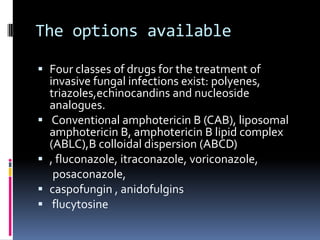The options available

 Four classes of drugs for the treatment of
  invasive fungal infections exist: polyenes,
  triazoles,echinocandins and nucleoside
    analogues.
    Conventional amphotericin B (CAB), liposomal
    amphotericin B, amphotericin B lipid complex
    (ABLC),B colloidal dispersion (ABCD)
   , fluconazole, itraconazole, voriconazole,
     posaconazole,
   caspofungin , anidofulgins
    flucytosine
 