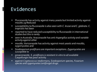 Evidences
   Fluconazole has activity against many yeasts but limited activity against
    moulds.19 Reduced
   susceptibility to fluconazole is also seen with C. krusei and C. glabrata. C.
    tropicalis has been
   reported to have reduced susceptibility to fluconazole in international
    studies but this is rarely
   seen in Australia. Itraconazole has anti-Aspergillus activity and variable
    activity against other
   moulds. Voriconazole has activity against most yeasts and moulds;
    zygomycetes and
   Scedosporium prolificans are important exceptions. Zygomycetes are
    susceptible to
   posaconazole. S. prolificans is resistant in vitro to all available
    Caspofungin has poor activity
   against Cryptococcus neoformans, Scedosporium species, Fusarium
    species and zygomycetes.antifungal drugs.
 
