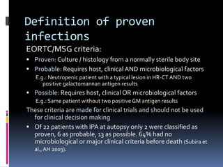 Definition of proven
infections
EORTC/MSG criteria:
 Proven: Culture / histology from a normally sterile body site
 Probable: Requires host, clinical AND microbiological factors
   E.g.: Neutropenic patient with a typical lesion in HR-CT AND two
      positive galactomannan antigen results
 Possible: Requires host, clinical OR microbiological factors
   E.g.: Same patient without two positive GM antigen results
These criteria are made for clinical trials and should not be used
  for clinical decision making
 Of 22 patients with IPA at autopsy only 2 were classified as
  proven, 6 as probable, 13 as possible. 64% had no
  microbiological or major clinical criteria before death (Subira et
  al., AH 2003).
 