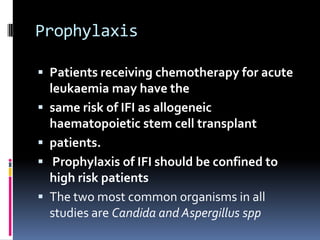 Prophylaxis

 Patients receiving chemotherapy for acute
    leukaemia may have the
   same risk of IFI as allogeneic
    haematopoietic stem cell transplant
   patients.
    Prophylaxis of IFI should be confined to
    high risk patients
   The two most common organisms in all
    studies are Candida and Aspergillus spp
 