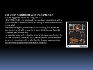 Bob Dylan hospitalized with chest infection
May 28, 1997 Web posted at: 10:07 p.m. EDT
NEW YORK (CNN) -- Singer Bob Dylan has been hospitalized with a
"potentially fatal" chest infection, according to a statement from his
record label.
The rock/folk legend, who turned 56 on Saturday, was admitted
over the weekend with severe chest pains, the Columbia Records
statement said Wednesday.
He was diagnosed with histoplasmosis, which causes swelling of the
sac that surrounds the heart, the statement said. Columbia did not
say where he contracted it or whether the disease was associated
with an underlying disorder such as HIV positivity.
 