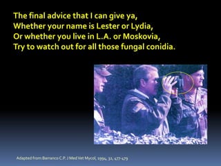 The final advice that I can give ya,
Whether your name is Lester or Lydia,
Or whether you live in L.A. or Moskovia,
Try to watch out for all those fungal conidia.




Adapted from:Barranco C.P. J Med Vet Mycol, 1994, 32, 477-479
 