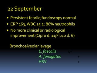 22 September
• Persistent febrile;fundoscopy normal
• CRP 163, WBC 15.2: 86% neutrophils
• No more clinical or radiological
  improvement (Cipro d. 11;Fluco d. 6)

 Bronchoalveolar lavage
                E. faecalis      4+
                A. fumigatus             +
                HSV                      +
 