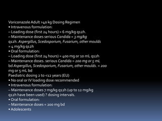 Voriconazole Adult >40 kg Dosing Regimen
• Intravenous formulation:
– Loading dose (first 24 hours) = 6 mg/kg q12h.
– Maintenance doses serious Candida = 3 mg/kg
q12h. Aspergillus, Scedosporium, Fusarium, other moulds
= 4 mg/kg q12h
• Oral formulation:
– Loading dose (first 24 hours) = 400 mg or 10 mL q12h
– Maintenance doses. serious Candida = 200 mg or 5 mL
bd Aspergillus, Scedosporium, Fusarium, other moulds. = 200
mg or 5 mL bd
Paediatric dosing 2 to <12 years (EU)
• No oral or IV loading dose recommended
• Intravenous formulation:
– Maintenance doses 7 mg/kg q12h (up to 12 mg/kg
q12h have been used) ? dosing intervals.
• Oral formulation:
– Maintenance doses = 200 mg bd
• Adolescents
 