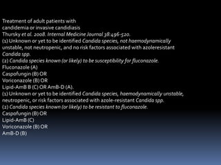 Treatment of adult patients with
candidemia or invasive candidiasis
Thursky et al. 2008. Internal Medicine Journal 38:496-520.
(1) Unknown or yet to be identified Candida species, not haemodynamically
unstable, not neutropenic, and no risk factors associated with azoleresistant
Candida spp.
(2) Candida species known (or likely) to be susceptibility for fluconazole.
Fluconazole (A)
Caspofungin (B) OR
Voriconazole (B) OR
Lipid-AmB B (C) OR AmB-D (A).
(1) Unknown or yet to be identified Candida species, haemodynamically unstable,
neutropenic, or risk factors associated with azole-resistant Candida spp.
(2) Candida species known (or likely) to be resistant to fluconazole.
Caspofungin (B) OR
Lipid-AmB (C)
Voriconazole (B) OR
AmB-D (B)
 