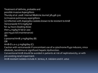 Treatment of definite, probable and
possible invasive Aspergillosis
Thursky et al. 2008. Internal Medicine Journal 38:496-520.
(1) Invasive pulmonary aspergillosis
(2) Infection with Aspergillus isolates known to be resistant to AmB
Voriconazole IV 6 mg/kg bd
for 24 hours (loading dose)
then 4 mg/kg IV bd or 200-
300 mg po bd (maintenance)
(B)
Liposomal AmB 3 mg/kg/day (B)
OR
AmB-D 1.0-1.5 mg/kg/day (C).
Caution with voriconazole if concomitant use of a cytochrome P450 inducers, vinca
alkaloids, tacrolimus or significant hepatic dysfunction.
Conventional AmB should be avoided in patients at risk of nephrotoxicity, or with
pre-existing renal impairment.
AmB resistant isolates include A. terreus, A. nidulans and A. ustus
 