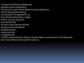 Treatment of definite, probable and
possible invasive Aspergillosis
Thursky et al. 2008. Internal Medicine Journal 38:496-520.
CNS or disseminated disease
Voriconazole IV 6 mg/kg bd for 24
hours (loading dose) then 4 mg/kg
IV bd or 200-300 mg po bd
(maintenance (D)
An intra-vitreal injection of AmB
(10 μg) is recommended for
endopthmalmitis.
Liposomal AmB
3 mg/kg/day (D)
L-AmB is preferred due its ability to achieve higher concentrations in the blood and
brain than AmB and other lipid formulations.
 