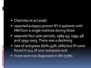  Chamilos et al (2006)
 reported autopsy-proven IFI in patients with
  HM from a single institute during three
 separate four year periods, 1989-93, 1994-98
  and 1999-2003. There was a declining
 rate of autopsies (67%-34%-26%) but IFI were
  found in 314 of 1017 autopsies and
 most were not diagnosed in life (75%).
 