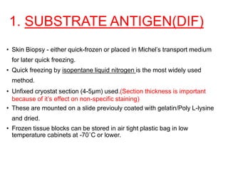1. SUBSTRATE ANTIGEN(DIF)
• Skin Biopsy - either quick-frozen or placed in Michel’s transport medium
for later quick freezing.
• Quick freezing by isopentane liquid nitrogen is the most widely used
method.
• Unfixed cryostat section (4-5µm) used.(Section thickness is important
because of it’s effect on non-specific staining)
• These are mounted on a slide previouly coated with gelatin/Poly L-lysine
and dried.
• Frozen tissue blocks can be stored in air tight plastic bag in low
temperature cabinets at -70˚C or lower.
 
