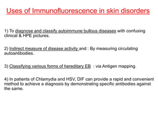 Uses of Immunofluorescence in skin disorders
1) To diagnose and classify autoimmune bullous diseases with confusing
clinical & HPE pictures.
2) Indirect measure of disease activity and : By measuring circulating
autoantibodies.
3) Classifying various forms of hereditary EB : via Antigen mapping.
4) In patients of Chlamydia and HSV, DIF can provide a rapid and convenient
method to achieve a diagnosis by demonstrating specific antibodies against
the same.
 