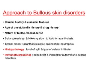Approach to Bullous skin disorders
• Clinical history & classical features
• Age of onset, family history & drug history
• Nature of bullae- flaccid /tense
• Bulla spread sign & Nikolsky sign : to look for acantholysis
• Tzanck smear : acantholytic cells ; eosinophils; neutrophils
• Histopathology : level of split & type of cellular infiltrate
• Immunofluorescence : both direct & indirect for autoimmune bullous
disorders
 