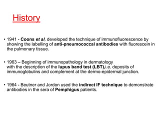 History
• 1941 - Coons et al, developed the technique of immunofluorescence by
showing the labelling of anti-pneumococcal antibodies with fluorescein in
the pulmonary tissue.
• 1963 – Beginning of immunopathology in dermatology
with the description of the lupus band test (LBT),i.e. deposits of
immunoglobulins and complement at the dermo-epidermal junction.
• 1964 - Beutner and Jordon used the indirect IF technique to demonstrate
antibodies in the sera of Pemphigus patients.
 
