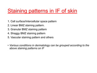 Staining patterns in IF of skin
1. Cell surface/Intercellular space pattern
2. Linear BMZ staining pattern.
3. Granular BMZ staining pattern
4. Shaggy BMZ staining pattern
5. Vascular staining pattern and others
• Various conditions in dermatology can be grouped according to the
above staining patterns on IF
 