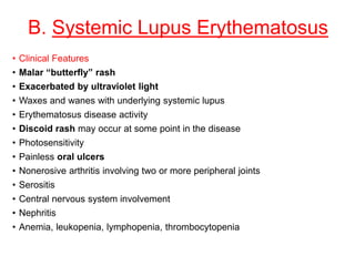 B. Systemic Lupus Erythematosus
• Clinical Features
• Malar “butterfly” rash
• Exacerbated by ultraviolet light
• Waxes and wanes with underlying systemic lupus
• Erythematosus disease activity
• Discoid rash may occur at some point in the disease
• Photosensitivity
• Painless oral ulcers
• Nonerosive arthritis involving two or more peripheral joints
• Serositis
• Central nervous system involvement
• Nephritis
• Anemia, leukopenia, lymphopenia, thrombocytopenia
 