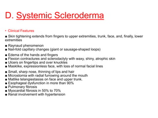 D. Systemic Scleroderma
• Clinical Features
■ Skin tightening extends from fingers to upper extremities, trunk, face, and, finally, lower
extremities
■ Raynaud phenomenon
■ Nail-fold capillary changes (giant or sausage-shaped loops)
■ Edema of the hands and fingers
■ Flexion contractures and sclerodactyly with waxy, shiny, atrophic skin
■ Ulcers on fingertips and over knuckles
■ Masklike, expressionless face, with loss of normal facial lines
■ Small, sharp nose, thinning of lips and hair
■ Microstomia with radial furrowing around the mouth
■ Matlike telangiestasias on face and upper trunk.
■ Esophageal dysfunction in more than 90%
■ Pulmonary fibrosis
■ Myocardial fibrosis in 50% to 70%
■ Renal involvement with hypertension
 