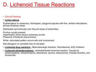 D. Lichenoid Tissue Reactions
• Clinical Features
• Lichen planus
Erythematous to violaceous, flat-topped, polygonal papules with fine, whitish reticulations
termed Wickham striae
Distributed symmetrically over flexural areas of extremities.
Pruritus usually present.
Hypertrophic lichen planus extremely pruritic.
Presence of Koebner phenomenon.
White, reticulated pattern occurs with oral involvement .
Nail pterygium or complete loss of nail plate.
• Lichenoid drug reactions : Beta-adrenergic blockers, Penicillamine, ACE inhibitors
• Lichenoid photodermatoses : photodistributed lichenoid reaction. Caused by
carbamazepine, chlorpromazine, ethambutol, quinine, tetracyclines, thiazide diuretics, and
furosemide.
 