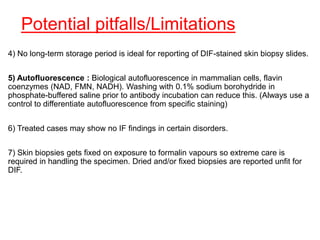 Potential pitfalls/Limitations
4) No long-term storage period is ideal for reporting of DIF-stained skin biopsy slides.
5) Autofluorescence : Biological autofluorescence in mammalian cells, flavin
coenzymes (NAD, FMN, NADH). Washing with 0.1% sodium borohydride in
phosphate-buffered saline prior to antibody incubation can reduce this. (Always use a
control to differentiate autofluorescence from specific staining)
6) Treated cases may show no IF findings in certain disorders.
7) Skin biopsies gets fixed on exposure to formalin vapours so extreme care is
required in handling the specimen. Dried and/or fixed biopsies are reported unfit for
DIF.
 