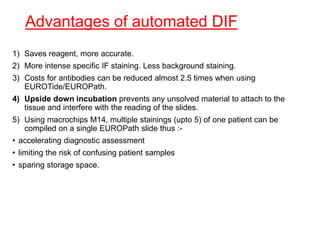 Advantages of automated DIF
1) Saves reagent, more accurate.
2) More intense specific IF staining. Less background staining.
3) Costs for antibodies can be reduced almost 2.5 times when using
EUROTide/EUROPath.
4) Upside down incubation prevents any unsolved material to attach to the
tissue and interfere with the reading of the slides.
5) Using macrochips M14, multiple stainings (upto 5) of one patient can be
compiled on a single EUROPath slide thus :-
• accelerating diagnostic assessment
• limiting the risk of confusing patient samples
• sparing storage space.
 