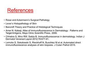 References
• Rosai and Ackermann’s Surgical Pathology
• Lever’s Histopathology of Skin
• Bancroft Theory and Practice of Histological Techniques
• Amer N. Kalaaji, Atlas of Immunofluorescence in Dermatology: Patterns and
Target Antigens, Mayo Clinic Scientific Press, 2006.
• Chhabra S, Minz RW, Saikia B. Immunofluorescence in dermatology. Indian J
Dermatol Venereol Leprol 2012;78:677-91.
• Lemcke S, Sokolowski S, Rieckhoff N, Buschtez M et al. Automated direct
immunofluorescence analyses of skin biopsies. J Cutan Pathol 2015.
 