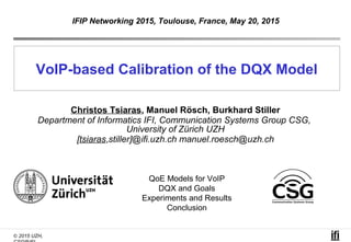 © 2015 UZH,
VoIP-based Calibration of the DQX Model
Christos Tsiaras, Manuel Rösch, Burkhard Stiller
Department of Informatics IFI, Communication Systems Group CSG,
University of Zürich UZH
[tsiaras,stiller]@ifi.uzh.ch manuel.roesch@uzh.ch
IFIP Networking 2015, Toulouse, France, May 20, 2015
QoE Models for VoIP
DQX and Goals
Experiments and Results
Conclusion
 