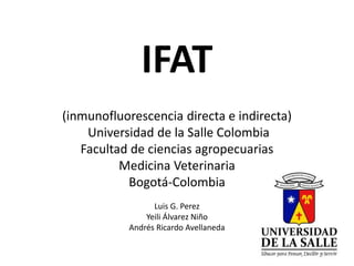 IFAT 
(inmunofluorescencia directa e indirecta) 
Universidad de la Salle Colombia 
Facultad de ciencias agropecuarias 
Medicina Veterinaria 
Bogotá-Colombia 
Luis G. Perez 
Yeili Álvarez Niño 
Andrés Ricardo Avellaneda 
 