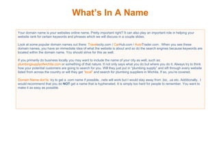 What’s In A Name Your domain name is your websites online name. Pretty important right? It can also play an important role in helping your website rank for certain keywords and phrases which we will discuss in a couple slides.  Look at some popular domain names out there:  Travel ocity.com /  Car Hub.com /  Auto Trader.com . When you see these domain names, you have an immediate idea of what the website is about and so do the search engines because keywords are located within the domain name. You should strive for this as well.  If you primarily do business locally you may want to include the name of your city as well, such as:  plumbingsupplyofwichita.com  or something of that nature. It not only says what you do but where you do it. Always try to think how your potential customers are going to search for you. Will they just put in “plumbing supply” and sift through every website listed from across the country or will they get  “local”  and search for plumbing suppliers in Wichita. If so, you’re covered. Domain Name don'ts:  try to get a .com name if possible, .nets will work but I would stay away from .biz, .us etc. Additionally,  I would recommend that you do  NOT  get a name that is hyphenated. It is simply too hard for people to remember. You want to make it as easy as possible. 