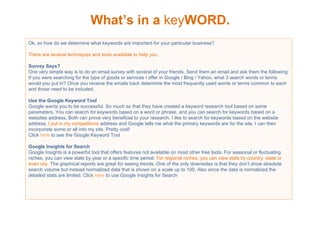 What’s in a  key WORD. Ok, so how do we determine what keywords are important for your particular business? There are several techniques and tools available to help you.  Survey Says? One very simple way is to do an email survey with several of your friends. Send them an email and ask them the following: If you were searching for the type of goods or services I offer in Google / Bing / Yahoo, what 3 search words or terms would you put in? Once you receive the emails back determine the most frequently used words or terms common to each and those need to be included. Use the Google Keyword Tool Google wants you to be successful. So much so that they have created a keyword research tool based on some parameters. You can search for keywords based on a word or phrase, and you can search for keywords based on a websites address. Both can prove very beneficial to your research. I like to search for keywords based on the website address.  I put in my competitions  address and Google tells me what the primary keywords are for the site. I can then incorporate some or all into my site. Pretty cool! Click  here  to see the Google Keyword Tool Google Insights for Search Google Insights is a powerful tool that offers features not available on most other free tools. For seasonal or fluctuating niches, you can view stats by year or a specific time period.  For regional niches, you can view stats by country, state or even city.  The graphical reports are great for seeing trends. One of the only downsides is that they don’t show absolute search volume but instead normalized data that is shown on a scale up to 100. Also since the data is normalized the detailed stats are limited. Click  here  to use Google Insights for Search 