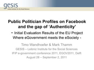 Public Politician Profiles on Facebook
     and the gap of ‘Authenticity’
 - Initial Evaluation Results of the EU Project
  Where eGovernment meets the eSociety -
       Timo Wandhoefer & Mark Thamm
    GESIS – Leibniz Institute for the Social Sciences
 IFIP e-government conference 2011, EGOV2011, Delft
            August 28 – September 2, 2011
 