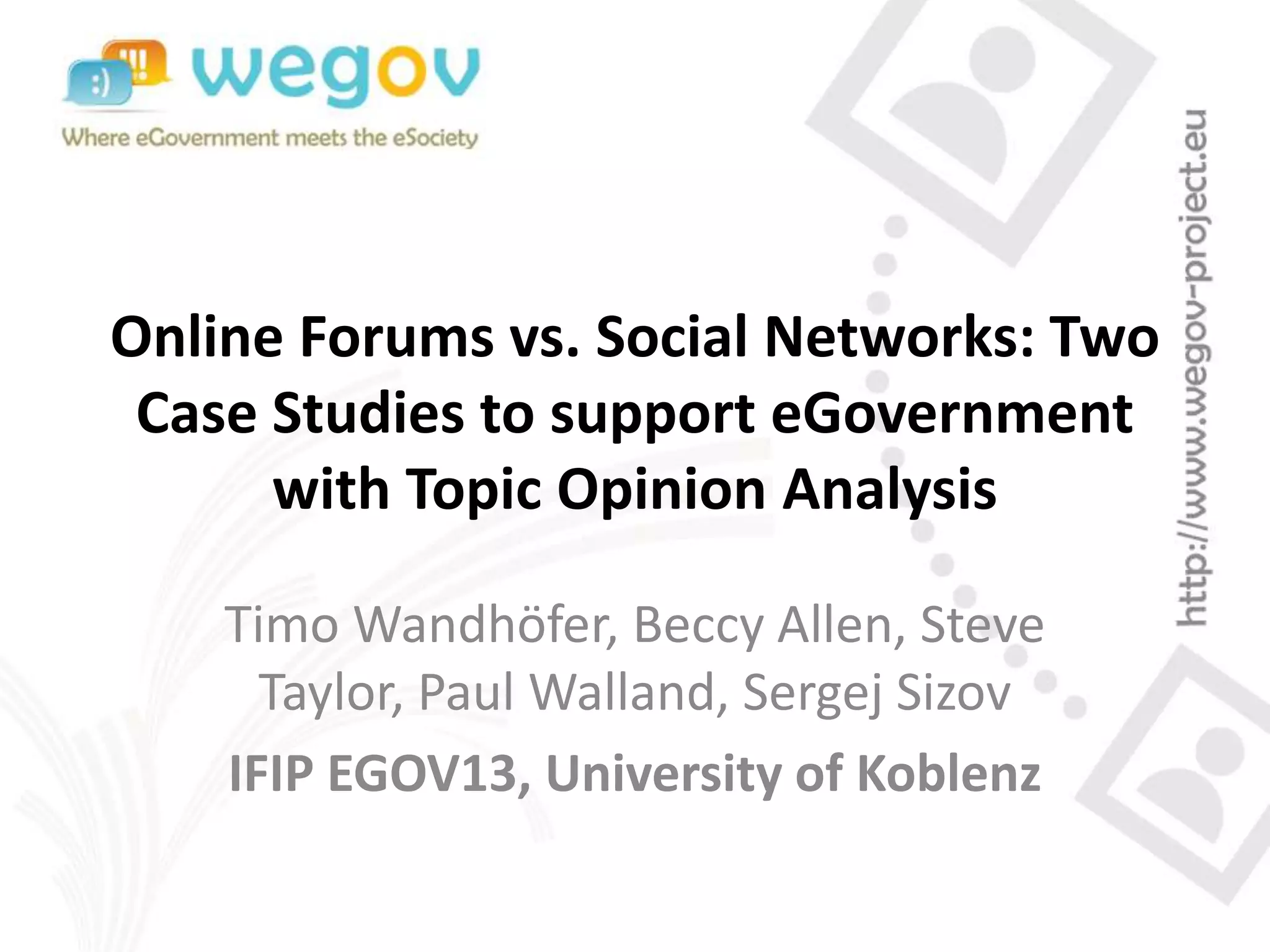 Online Forums vs. Social Networks: Two
Case Studies to support eGovernment
with Topic Opinion Analysis
Timo Wandhöfer, Beccy Allen, Steve
Taylor, Paul Walland, Sergej Sizov
IFIP EGOV13, University of Koblenz
 