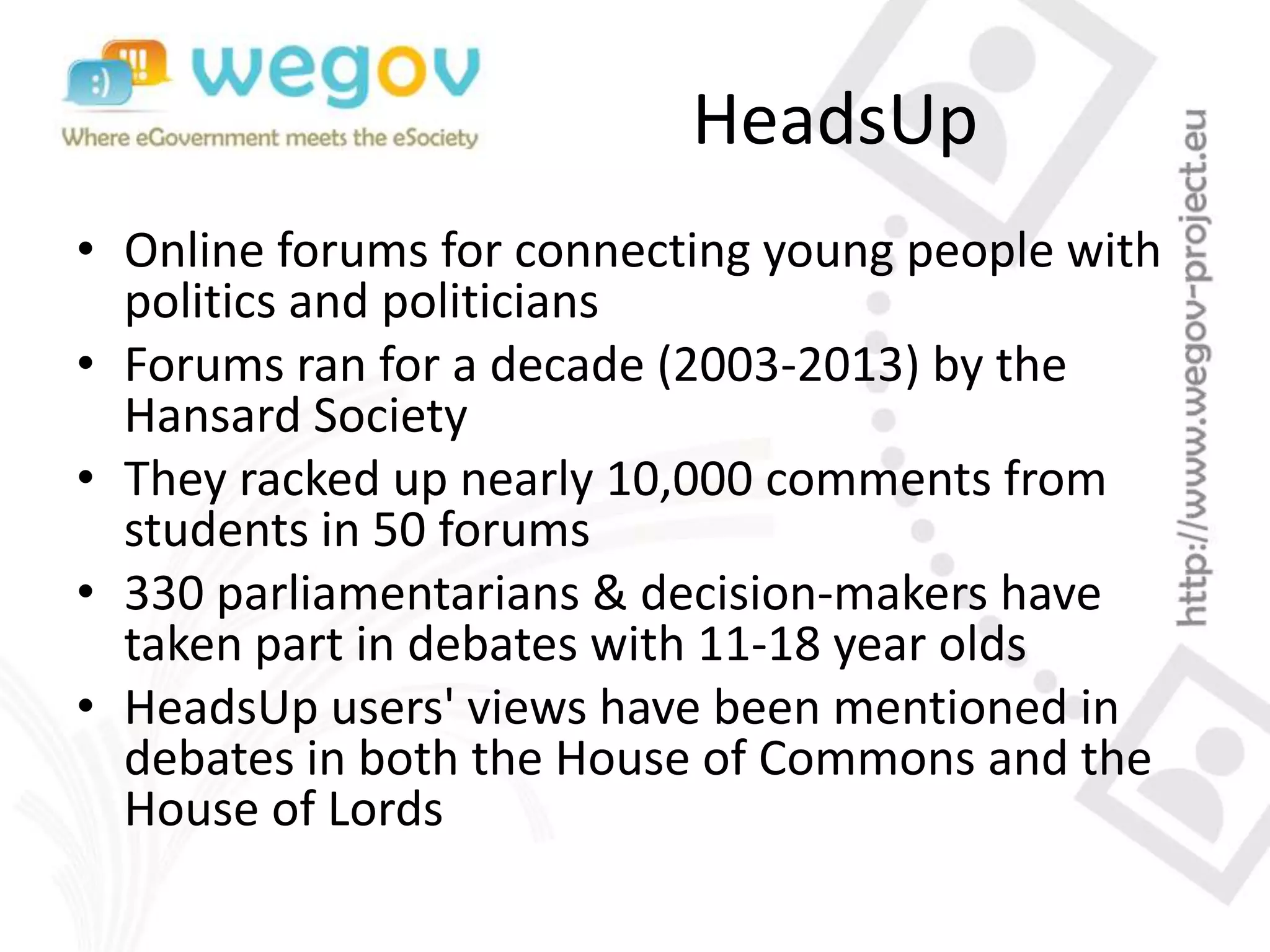 HeadsUp
• Online forums for connecting young people with
politics and politicians
• Forums ran for a decade (2003-2013) by the
Hansard Society
• They racked up nearly 10,000 comments from
students in 50 forums
• 330 parliamentarians & decision-makers have
taken part in debates with 11-18 year olds
• HeadsUp users' views have been mentioned in
debates in both the House of Commons and the
House of Lords
 